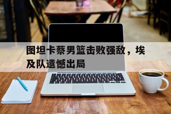 开云体育app-关于图坦卡蔡男篮击败强敌，埃及队遗憾出局的信息
